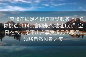 “空降在線足不出戶享受服務(wù)上門任你挑選1114d.官網(wǎng)永久地址1.cc”空降在線，足不出戶享受多元化服務(wù)，領(lǐng)略自然風(fēng)景之美