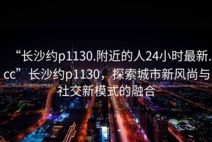 “長沙約p1130.附近的人24小時最新.cc”長沙約p1130，探索城市新風(fēng)尚與社交新模式的融合