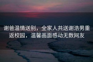 謝爸溫情送別，全家人共送謝浩男重返校園，溫馨畫面感動無數(shù)網(wǎng)友