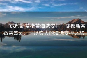 “成都新茶嫩茶海選安排”成都新茶嫩茶盛宴，一場盛大的海選安排之旅