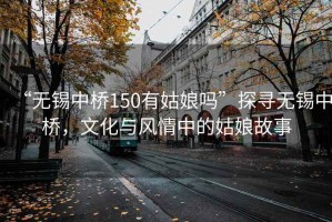 “無錫中橋150有姑娘嗎”探尋無錫中橋，文化與風情中的姑娘故事