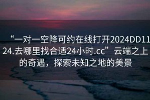 “一對(duì)一空降可約在線打開(kāi)2024DD1124.去哪里找合適24小時(shí).cc”云端之上的奇遇，探索未知之地的美景