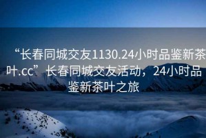 “長春同城交友1130.24小時品鑒新茶葉.cc”長春同城交友活動，24小時品鑒新茶葉之旅