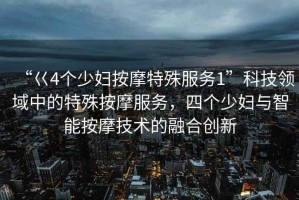 “巜4個少婦按摩特殊服務1”科技領域中的特殊按摩服務，四個少婦與智能按摩技術的融合創(chuàng)新