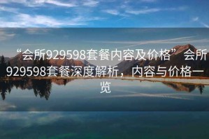“會所929598套餐內容及價格”會所929598套餐深度解析，內容與價格一覽