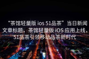 “茶館輕量版 ios 51品茶”當日新聞文章標題，茶館輕量版 iOS 應(yīng)用上線，51品茶引領(lǐng)移動品茶新時代