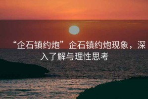 “企石鎮(zhèn)約炮”企石鎮(zhèn)約炮現(xiàn)象，深入了解與理性思考