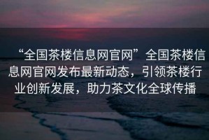 “全國(guó)茶樓信息網(wǎng)官網(wǎng)”全國(guó)茶樓信息網(wǎng)官網(wǎng)發(fā)布最新動(dòng)態(tài)，引領(lǐng)茶樓行業(yè)創(chuàng)新發(fā)展，助力茶文化全球傳播