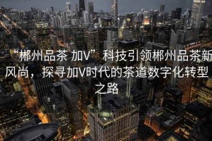 “郴州品茶 加V”科技引領(lǐng)郴州品茶新風(fēng)尚，探尋加V時(shí)代的茶道數(shù)字化轉(zhuǎn)型之路