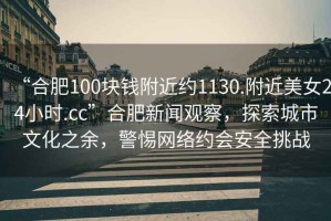 “合肥100塊錢附近約1130.附近美女24小時.cc”合肥新聞觀察，探索城市文化之余，警惕網(wǎng)絡(luò)約會安全挑戰(zhàn)