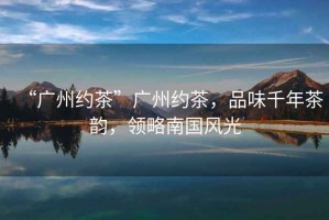 “廣州約茶”廣州約茶，品味千年茶韻，領(lǐng)略南國風光