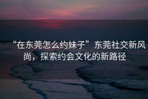 “在東莞怎么約妹子”東莞社交新風尚，探索約會文化的新路徑