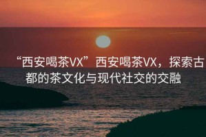 “西安喝茶VX”西安喝茶VX，探索古都的茶文化與現(xiàn)代社交的交融