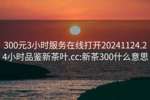 300元3小時(shí)服務(wù)在線打開20241124.24小時(shí)品鑒新茶葉.cc:新茶300什么意思