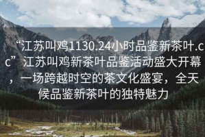 “江蘇叫雞1130.24小時品鑒新茶葉.cc”江蘇叫雞新茶葉品鑒活動盛大開幕，一場跨越時空的茶文化盛宴，全天候品鑒新茶葉的獨特魅力