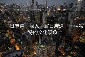 “日麻逼”深入了解日麻逼，一種獨(dú)特的文化現(xiàn)象