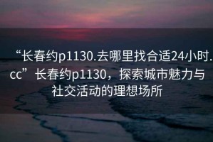 “長春約p1130.去哪里找合適24小時.cc”長春約p1130，探索城市魅力與社交活動的理想場所
