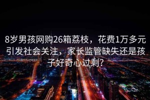 8歲男孩網(wǎng)購26箱荔枝，花費(fèi)1萬多元引發(fā)社會關(guān)注，家長監(jiān)管缺失還是孩子好奇心過剩？