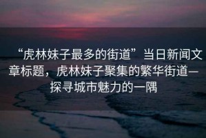 “虎林妹子最多的街道”當(dāng)日新聞文章標(biāo)題，虎林妹子聚集的繁華街道—探尋城市魅力的一隅
