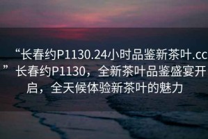 “長春約P1130.24小時(shí)品鑒新茶葉.cc”長春約P1130，全新茶葉品鑒盛宴開啟，全天候體驗(yàn)新茶葉的魅力