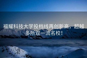 福耀科技大學(xué)投檔線再創(chuàng)新高，超越多所雙一流名校！