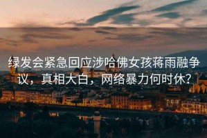 綠發(fā)會(huì)緊急回應(yīng)涉哈佛女孩蔣雨融爭(zhēng)議，真相大白，網(wǎng)絡(luò)暴力何時(shí)休？
