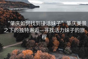 “肇慶如何找到接活妹子”肇慶美景之下的獨(dú)特邂逅—尋找活力妹子的旅程