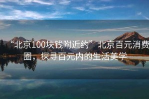 “北京100塊錢(qián)附近約”北京百元消費(fèi)圈，探尋百元內(nèi)的生活美學(xué)