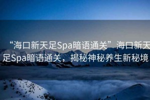 “海口新天足Spa暗語(yǔ)通關(guān)”?？谛绿熳鉙pa暗語(yǔ)通關(guān)，揭秘神秘養(yǎng)生新秘境