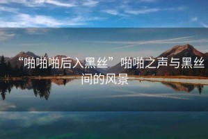 “啪啪啪后入黑絲”啪啪之聲與黑絲間的風(fēng)景