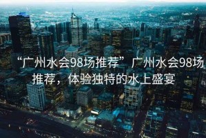 “廣州水會98場推薦”廣州水會98場推薦，體驗(yàn)獨(dú)特的水上盛宴