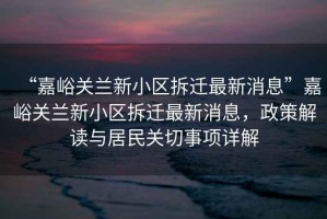 “嘉峪關(guān)蘭新小區(qū)拆遷最新消息”嘉峪關(guān)蘭新小區(qū)拆遷最新消息，政策解讀與居民關(guān)切事項(xiàng)詳解