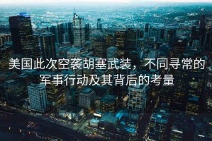 美國(guó)此次空襲胡塞武裝，不同尋常的軍事行動(dòng)及其背后的考量