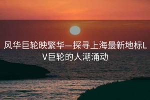 風(fēng)華巨輪映繁華—探尋上海最新地標(biāo)LV巨輪的人潮涌動(dòng)