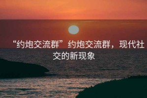 “約炮交流群”約炮交流群，現(xiàn)代社交的新現(xiàn)象