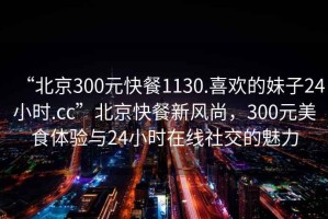 “北京300元快餐1130.喜歡的妹子24小時(shí).cc”北京快餐新風(fēng)尚，300元美食體驗(yàn)與24小時(shí)在線社交的魅力