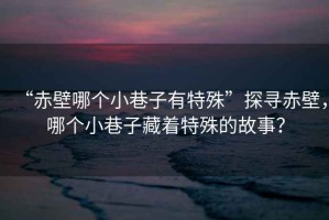 “赤壁哪個(gè)小巷子有特殊”探尋赤壁，哪個(gè)小巷子藏著特殊的故事？