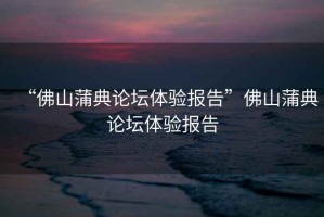 “佛山蒲典論壇體驗(yàn)報(bào)告”佛山蒲典論壇體驗(yàn)報(bào)告