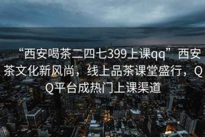 “西安喝茶二四七399上課qq”西安茶文化新風(fēng)尚，線上品茶課堂盛行，QQ平臺成熱門上課渠道