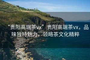 “貴陽高端茶vx”貴陽高端茶vx，品味獨(dú)特魅力，領(lǐng)略茶文化精粹