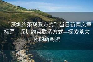 “深圳約茶聯(lián)系方式”當(dāng)日新聞文章標(biāo)題，深圳約茶聯(lián)系方式—探索茶文化的新潮流