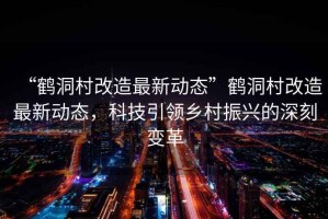 “鶴洞村改造最新動(dòng)態(tài)”鶴洞村改造最新動(dòng)態(tài)，科技引領(lǐng)鄉(xiāng)村振興的深刻變革