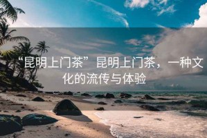 “昆明上門茶”昆明上門茶，一種文化的流傳與體驗