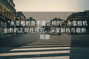 “永圣租機是不是正規(guī)的”永圣租機業(yè)務的正規(guī)性探究，深度解析與最新觀察