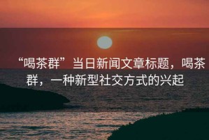“喝茶群”當(dāng)日新聞文章標(biāo)題，喝茶群，一種新型社交方式的興起