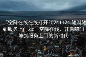 “空降在線在線打開(kāi)20241124.隨叫隨到服務(wù)上門.cc”空降在線，開(kāi)啟隨叫隨到服務(wù)上門的新時(shí)代