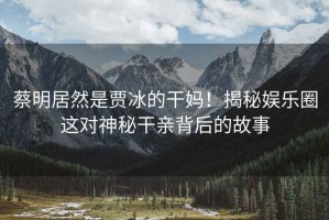 蔡明居然是賈冰的干媽！揭秘娛樂圈這對神秘干親背后的故事