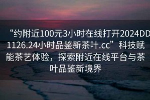 “約附近100元3小時(shí)在線打開2024DD1126.24小時(shí)品鑒新茶葉.cc”科技賦能茶藝體驗(yàn)，探索附近在線平臺(tái)與茶葉品鑒新境界