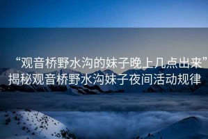 “觀音橋野水溝的妹子晚上幾點出來”揭秘觀音橋野水溝妹子夜間活動規(guī)律