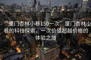 “廈門杏林小巷150一次”廈門杏林小巷的科技探索，一次價(jià)值超越價(jià)格的體驗(yàn)之旅